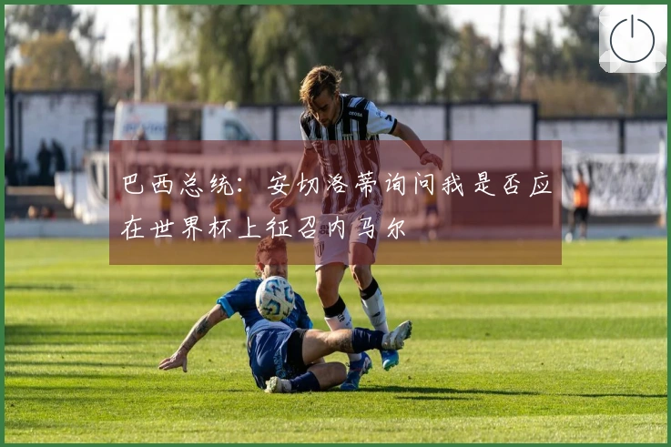 巴西总统：安切洛蒂询问我是否应在世界杯上征召内马尔