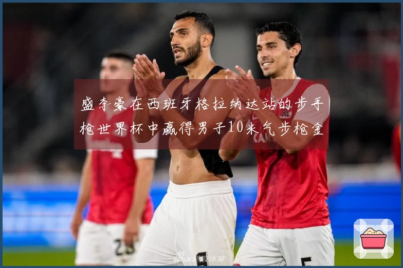 盛李豪在西班牙格拉纳达站的步手枪世界杯中赢得男子10米气步枪金牌