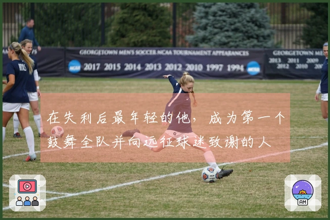 在失利后最年轻的他，成为第一个鼓舞全队并向远征球迷致谢的人