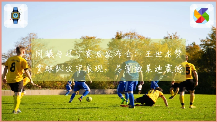 同曦与辽宁赛后发布会：王世龙赞赏球队攻守表现，尽管被莱迪震撼！