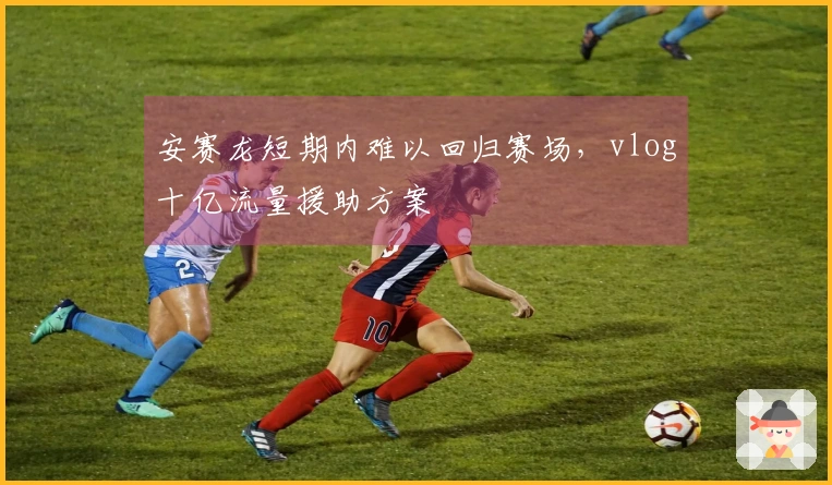 安赛龙短期内难以回归赛场，vlog十亿流量援助方案