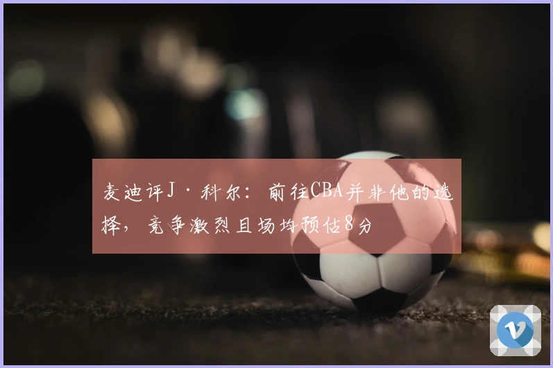 麦迪评J·科尔：前往CBA并非他的选择，竞争激烈且场均预估8分