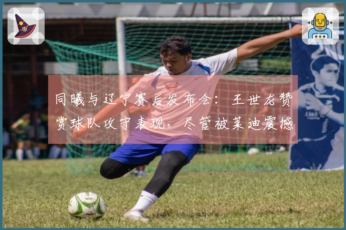 同曦与辽宁赛后发布会：王世龙赞赏球队攻守表现，尽管被莱迪震撼！