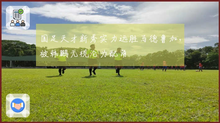 国足天才新秀实力远胜马德鲁加，被韩鹏无视沦为配角