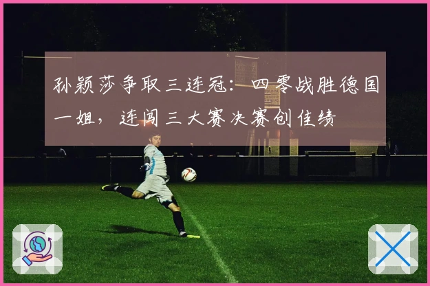 孙颖莎争取三连冠：四零战胜德国一姐，连闯三大赛决赛创佳绩