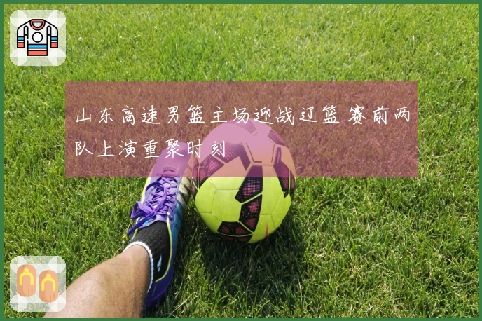 山东高速男篮主场迎战辽篮 赛前两队上演重聚时刻