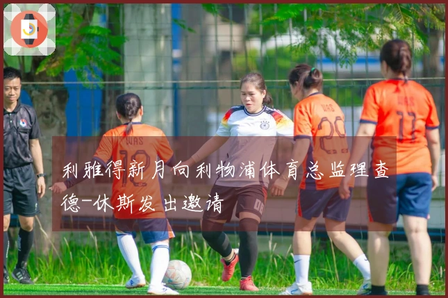 利雅得新月向利物浦体育总监理查德-休斯发出邀请