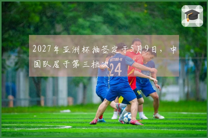 2027年亚洲杯抽签定于5月9日，中国队居于第三档次