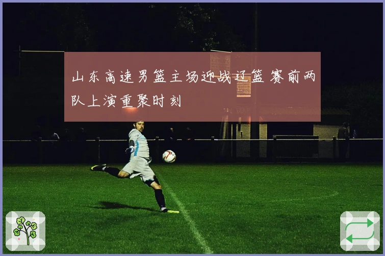山东高速男篮主场迎战辽篮 赛前两队上演重聚时刻