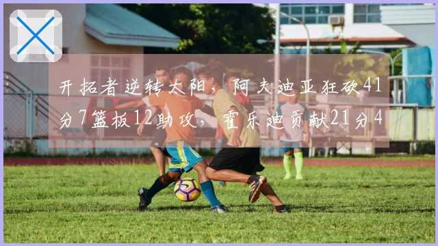 开拓者逆转太阳，阿夫迪亚狂砍41分7篮板12助攻，霍乐迪贡献21分4篮板3助攻