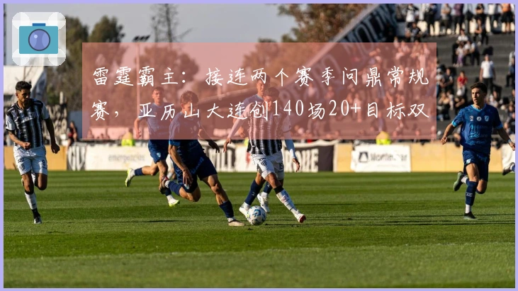 雷霆霸主：接连两个赛季问鼎常规赛，亚历山大连创140场20+目标双冠