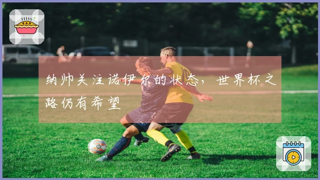 纳帅关注诺伊尔的状态，世界杯之路仍有希望