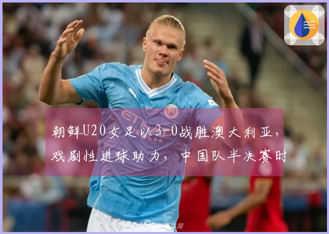 朝鲜U20女足以3-0战胜澳大利亚，戏剧性进球助力，中国队半决赛时间敲定
