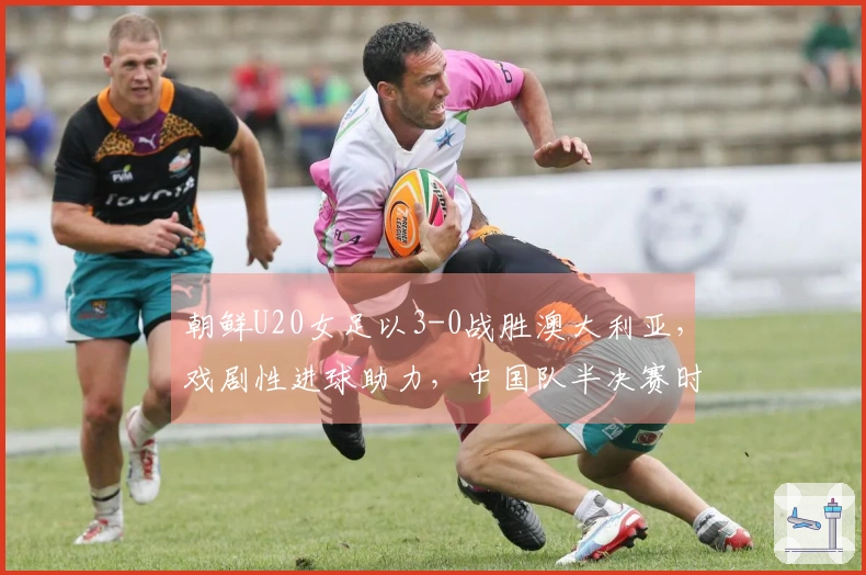 朝鲜U20女足以3-0战胜澳大利亚，戏剧性进球助力，中国队半决赛时间敲定