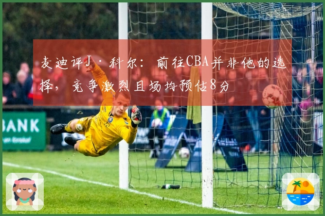 麦迪评J·科尔：前往CBA并非他的选择，竞争激烈且场均预估8分