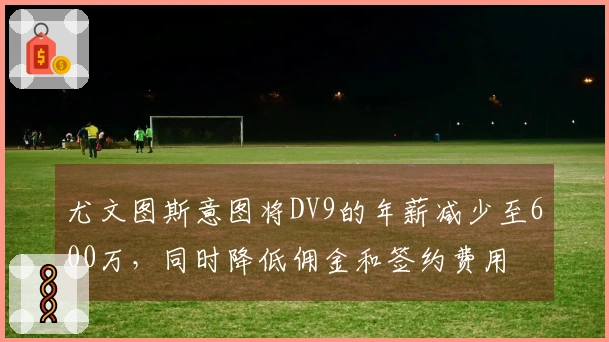 尤文图斯意图将DV9的年薪减少至600万，同时降低佣金和签约费用