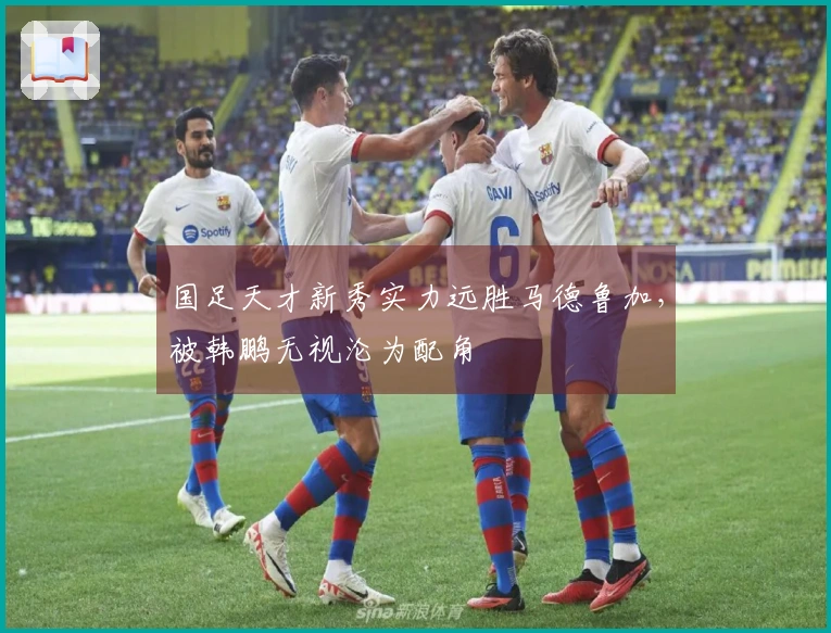 国足天才新秀实力远胜马德鲁加，被韩鹏无视沦为配角