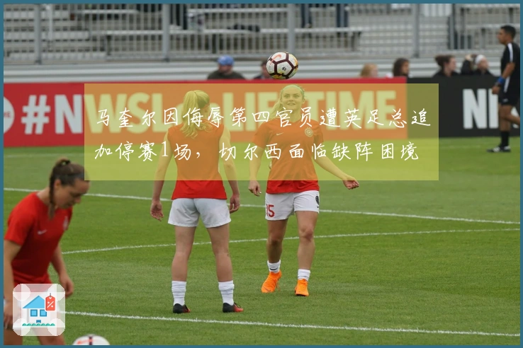 马奎尔因侮辱第四官员遭英足总追加停赛1场，切尔西面临缺阵困境
